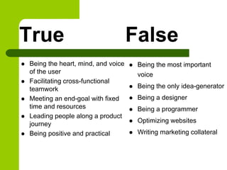 True
 Being the heart, mind, and voice
of the user
 Facilitating cross-functional
teamwork
 Meeting an end-goal with fixed
time and resources
 Leading people along a product
journey
 Being positive and practical
False
 Being the most important
voice
 Being the only idea-generator
 Being a designer
 Being a programmer
 Optimizing websites
 Writing marketing collateral
 