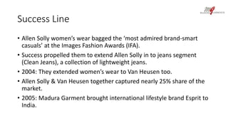 Success Line 
• Allen Solly women’s wear bagged the ‘most admired brand-smart 
casuals’ at the Images Fashion Awards (IFA). 
• Success propelled them to extend Allen Solly in to jeans segment 
(Clean Jeans), a collection of lightweight jeans. 
• 2004: They extended women’s wear to Van Heusen too. 
• Allen Solly & Van Heusen together captured nearly 25% share of the 
market. 
• 2005: Madura Garment brought international lifestyle brand Esprit to 
India. 
 