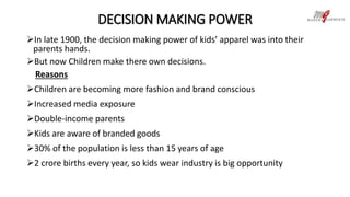 DECISION MAKING POWER 
In late 1900, the decision making power of kids’ apparel was into their 
parents hands. 
But now Children make there own decisions. 
Reasons 
Children are becoming more fashion and brand conscious 
Increased media exposure 
Double-income parents 
Kids are aware of branded goods 
30% of the population is less than 15 years of age 
2 crore births every year, so kids wear industry is big opportunity 
 