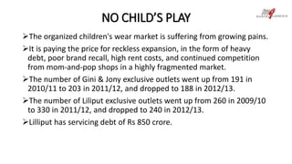 NO CHILD’S PLAY 
The organized children's wear market is suffering from growing pains. 
It is paying the price for reckless expansion, in the form of heavy 
debt, poor brand recall, high rent costs, and continued competition 
from mom-and-pop shops in a highly fragmented market. 
The number of Gini & Jony exclusive outlets went up from 191 in 
2010/11 to 203 in 2011/12, and dropped to 188 in 2012/13. 
The number of Liliput exclusive outlets went up from 260 in 2009/10 
to 330 in 2011/12, and dropped to 240 in 2012/13. 
Lilliput has servicing debt of Rs 850 crore. 
 