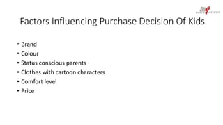 Factors Influencing Purchase Decision Of Kids 
• Brand 
• Colour 
• Status conscious parents 
• Clothes with cartoon characters 
• Comfort level 
• Price 
 