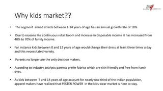 Why kids market?? 
• The segment aimed at kids between 1-14 years of age has an annual growth rate of 18% 
• Due to reasons like continuous retail boom and increase in disposable income it has increased from 
40% to 70% of family income. 
• For instance kids between 0 and 12 years of age would change their dress at least three times a day 
and this necessitated variety. 
• Parents no longer are the only decision makers. 
• According to industry analysts parents prefer fabrics which are skin friendly and free from harsh 
dyes. 
• As kids between 7 and 14 years of age account for nearly one third of the Indian population, 
apparel makers have realized that PESTER POWER in the kids wear market is here to stay. 
 