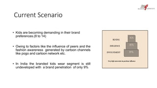 Current Scenario 
• Kids are becoming demanding in their brand 
preferences.(8 to 14) 
• Owing to factors like the influence of peers and the 
fashion awareness generated by cartoon channels 
like pogo and cartoon network etc. 
• In India the branded kids wear segment is still 
undeveloped with a brand penetration of only 9% 
 