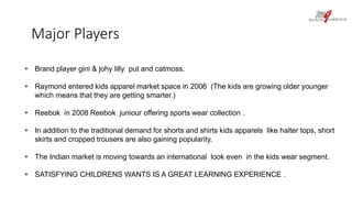 Major Players 
• Brand player gini & johy lilly put and catmoss. 
• Raymond entered kids apparel market space in 2006 (The kids are growing older younger 
which means that they are getting smarter.) 
• Reebok in 2008 Reebok juniour offering sports wear collection . 
• In addition to the traditional demand for shorts and shirts kids apparels like halter tops, short 
skirts and cropped trousers are also gaining popularity. 
• The Indian market is moving towards an international look even in the kids wear segment. 
• SATISFYING CHILDRENS WANTS IS A GREAT LEARNING EXPERIENCE . 
 