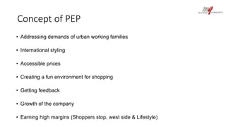 Concept of PEP 
• Addressing demands of urban working families 
• International styling 
• Accessible prices 
• Creating a fun environment for shopping 
• Getting feedback 
• Growth of the company 
• Earning high margins (Shoppers stop, west side & Lifestyle) 
 