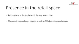 Presence in the retail space 
• Being present in the retail space is the only way to grow 
• Many retail chains charges margins as high as 50% from the manufacturers. 
 