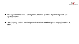 • Pushing the brands into kids segment, Madura garment is preparing itself for 
expansion spree. 
• The company started investing in new stores with the hope of reaping benefits in 
future. 
 