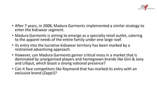 • After 7 years, in 2008, Madura Garments implemented a similar strategy to 
enter the kidswear segment. 
• Madura Garments is aiming to emerge as a specialty retail outlet, catering 
to the apparel needs of the entire family under one large roof. 
• Its entry into the lucrative kidswear territory has been marked by a 
restrained advertising approach. 
• However, can Madura Garments garner critical mass in a market that is 
dominated by unorganised players and homegrown brands like Gini & Jony 
and Lilliput, which boast a strong national presence? 
• Can it face competitors like Raymond that has marked its entry with an 
exclusive brand (Zapp!)? 
 