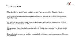Conclusion 
• They decided to create ‘multi product category’ environment for the entire family. 
• They believed that brands catering to smart casuals for men and women emerged as a 
logical choice. 
• The digital communications(Through web-sites or mobile phones)is minimal, And the 
tele-vision advertisement is NIL 
• The company faces the challenge of retail with Gini & jony entering Tier ii And tier iii 
cities 
• Due to limited presence as well as restrained advertising approach creates an ambiguous 
environment. 
