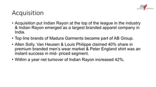 Acquisition 
• Acquisition put Indian Rayon at the top of the league in the industry 
& Indian Rayon emerged as a largest branded apparel company in 
India. 
• Top line brands of Madura Garments became part of AB Group. 
• Allen Solly, Van Heusen & Louis Philippe claimed 40% share in 
premium branded men’s wear market & Peter England shirt was an 
instant success in mid- priced segment. 
• Within a year net turnover of Indian Rayon increased 42%. 
 