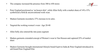 • The company increased the presence from 300 to 450 stores 
• Peter England positioned as ‘an honest shirt’ ,while Allen Solly with a market share of 14%-15% 
symbolized a bold & unconventional work wear. 
• Madura Garments recorded a 37% increase in its sales. 
• Targeted the working women’s wear : Age 20-40 
• Allen Solly also entered the into jeans segment 
• Madura garments extended concept of Women’s wear to Van Heusen and captured 25% of market 
share 
• Madura Garments brought international lifestyle brand Esprit to India & Peter England introduced its 
sub brand Peter England Elite 
 