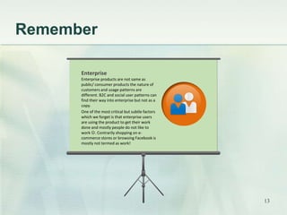 Remember 
Enterprise 
Enterprise products are not same as 
public/ consumer products the nature of 
customers and usage patterns are 
different. B2C and social user patterns can 
find their way into enterprise but not as a 
copy. 
One of the most critical but subtle factors 
which we forget is that enterprise users 
are using the product to get their work 
done and mostly people do not like to 
work . Contrarily shopping on e-commerce 
stores or browsing Facebook is 
mostly not termed as work! 
13 
 