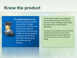 Know the product 
A new senior member once suggested 
that a product built over JNLP used by 
doctors to study radiology images should 
be rather built as a web/ browser 
application. 
The person never bothered to see the size 
of data being transferred, the kind of 
rendering precision and the operations 
the doctor performs on the rendered 
image. 
I understand thee not. 
The first and foremost that 
each product manager 
must ensure is that he/ she 
understands what the 
product does. Each product 
is different and comparison 
of features can be done 
only after having a good 
command over the 
features. 
15 
 