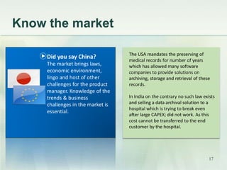 Know the market 
The USA mandates the preserving of 
medical records for number of years 
which has allowed many software 
companies to provide solutions on 
archiving, storage and retrieval of these 
records. 
In India on the contrary no such law exists 
and selling a data archival solution to a 
hospital which is trying to break even 
after large CAPEX; did not work. As this 
cost cannot be transferred to the end 
customer by the hospital. 
Did you say China? 
The market brings laws, 
economic environment, 
lingo and host of other 
challenges for the product 
manager. Knowledge of the 
trends & business 
challenges in the market is 
essential. 
17 
 