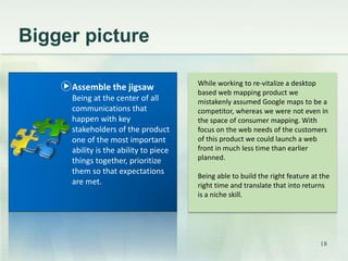 Bigger picture 
While working to re-vitalize a desktop 
based web mapping product we 
mistakenly assumed Google maps to be a 
competitor, whereas we were not even in 
the space of consumer mapping. With 
focus on the web needs of the customers 
of this product we could launch a web 
front in much less time than earlier 
planned. 
Being able to build the right feature at the 
right time and translate that into returns 
is a niche skill. 
Assemble the jigsaw 
Being at the center of all 
communications that 
happen with key 
stakeholders of the product 
one of the most important 
ability is the ability to piece 
things together, prioritize 
them so that expectations 
are met. 
18 
 