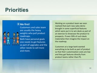 Priorities 
Working on a product team we soon 
realized that each new sales demo 
brought in some superficial features 
which were put in to win deals as part of 
an exercise to showcase the product to 
prospects. If even 50% of such deals 
materialize then imagine the impact on 
the roadmap. 
Customers at a large bank wanted 
everything to be built as part of product 
so that their customization costs are low 
and they get features directly from 
product teams rather than PS. 
Me first! 
Customers and sales team 
are usually the heavy 
weights who pull product 
roadmaps. 
Both have personal goals 
one needs to get features 
as part of upgrades and the 
other needs to sell more 
and more. 
19 
 