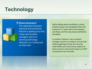 Technology 
While talking about workflows a senior 
product person was perplexed when the 
customer’s IT team went into activities, 
sub-flows and the new process definition 
standards. 
In another instance I saw a product 
manager commit on ready to use services 
without getting to know the security, 
audit ability and concurrency aspects of 
these services and overall impact on OLTP 
transactions over the web. 
Drives business? 
The separation between 
technical and functional 
features is getting very thin; 
I have seen product 
managers averse to 
learning technology 
whereas it is a handy tool 
on their belt. 
20 
 