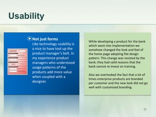 Usability 
While developing a product for the bank 
which went into implementation we 
somehow changed the look and feel of 
the home page adopting flat design 
pattern. This change was resisted by the 
bank; they had valid reasons that the 
bank cannot re-invest on training. 
Also we overlooked the fact that a lot of 
times enterprise products are branded 
per customer and the new look did not go 
well with customized branding. 
Not just forms 
Like technology usability is 
a nice to have tool up the 
product manager’s belt. In 
my experience product 
managers who understood 
usage patterns of the 
products add more value 
when coupled with a 
designer. 
21 
 