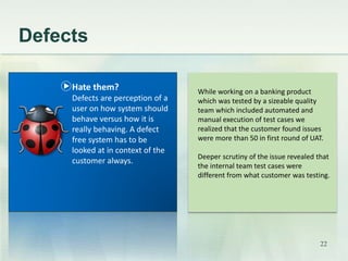 Defects 
While working on a banking product 
which was tested by a sizeable quality 
team which included automated and 
manual execution of test cases we 
realized that the customer found issues 
were more than 50 in first round of UAT. 
Deeper scrutiny of the issue revealed that 
the internal team test cases were 
different from what customer was testing. 
Hate them? 
Defects are perception of a 
user on how system should 
behave versus how it is 
really behaving. A defect 
free system has to be 
looked at in context of the 
customer always. 
22 
 