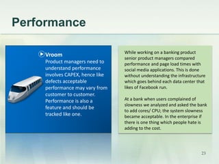 Performance 
While working on a banking product 
senior product managers compared 
performance and page load times with 
social media applications. This is done 
without understanding the infrastructure 
which goes behind each data center that 
likes of Facebook run. 
At a bank when users complained of 
slowness we analyzed and asked the bank 
to add cores/ CPU; the system slowness 
became acceptable. In the enterprise if 
there is one thing which people hate is 
adding to the cost. 
Vroom 
Product managers need to 
understand performance 
involves CAPEX, hence like 
defects acceptable 
performance may vary from 
customer to customer. 
Performance is also a 
feature and should be 
tracked like one. 
23 
 