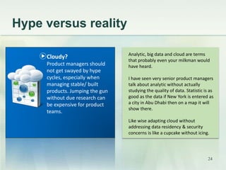 Hype versus reality 
Analytic, big data and cloud are terms 
that probably even your milkman would 
have heard. 
I have seen very senior product managers 
talk about analytic without actually 
studying the quality of data. Statistic is as 
good as the data if New York is entered as 
a city in Abu Dhabi then on a map it will 
show there. 
Like wise adapting cloud without 
addressing data residency & security 
concerns is like a cupcake without icing. 
Cloudy? 
Product managers should 
not get swayed by hype 
cycles, especially when 
managing stable/ built 
products. Jumping the gun 
without due research can 
be expensive for product 
teams. 
24 
 