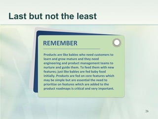 Last but not the least 
REMEMBER 
Products are like babies who need customers to 
learn and grow mature and they need 
engineering and product management teams to 
nurture and guide them. To feed them with new 
features; just like babies are fed baby food 
initially. Products are fed on core features which 
may be simple but are essential the need to 
prioritize on features which are added to the 
product roadmaps is critical and very important. 
26 
 