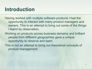 Introduction 
Having worked with multiple software products I had the 
opportunity to interact with many product managers and 
owners. This is an attempt to bring out some of the things 
I learnt by observation. 
Working on products across business domains and brilliant 
people from different geographies gave a unique 
opportunity to observe and learn. 
This is not an attempt to bring out theoretical concepts of 
product management. 
3 
 