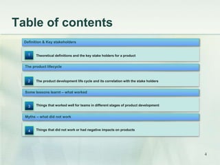 Table of contents 
Definition & Key stakeholders 
Theoretical definitions and the key stake holders for a product 
The product lifecycle 
The product development life cycle and its correlation with the stake holders 
Some lessons learnt – what worked 
Things that worked well for teams in different stages of product development 
1 
2 
3 
Myths – what did not work 
Things that did not work or had negative impacts on products 
4 
4 
 
