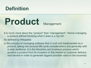 Definition 
Product Management 
It is much more about the “product” than “management”. Hence managing 
a product without knowing what it does is a big NO. 
As defined by Wikipedia: 
is the process of managing software that is built and implemented as a 
product, taking into account life-cycle considerations and generally with 
a wide audience. It is the discipline and business process which 
governs a product from its inception to the market or customer delivery 
and service in order to generate biggest possible value to the business. 
6 
 