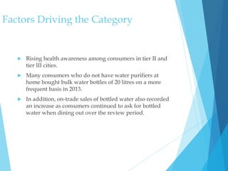 Factors Driving the Category
 Rising health awareness among consumers in tier II and
tier III cities.
 Many consumers who do not have water purifiers at
home bought bulk water bottles of 20 litres on a more
frequent basis in 2013.
 In addition, on-trade sales of bottled water also recorded
an increase as consumers continued to ask for bottled
water when dining out over the review period.
 