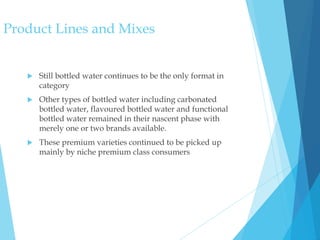  Still bottled water continues to be the only format in
category
 Other types of bottled water including carbonated
bottled water, flavoured bottled water and functional
bottled water remained in their nascent phase with
merely one or two brands available.
 These premium varieties continued to be picked up
mainly by niche premium class consumers
Product Lines and Mixes
 