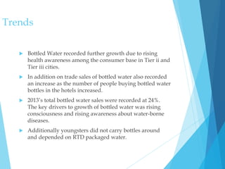  Bottled Water recorded further growth due to rising
health awareness among the consumer base in Tier ii and
Tier iii cities.
 In addition on trade sales of bottled water also recorded
an increase as the number of people buying bottled water
bottles in the hotels increased.
 2013’s total bottled water sales were recorded at 24%.
The key drivers to growth of bottled water was rising
consciousness and rising awareness about water-borne
diseases.
 Additionally youngsters did not carry bottles around
and depended on RTD packaged water.
Trends
 