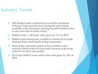  Still Bottled water continued to record the maximum
Volume/Value growth due to being the only format
available, with consumers starting to prefer bottled water
to tap water due to safety issues.
 Bottled water’ s off trade value grew by 31% in 2013.
 Bottled water brands are available in almost all on-trade
channels from small kiosks to big restaurants.
 Most of the consumers prefer to have bottled water
instead of fresh water at restaurants because of growing
concerns of safety and quality
 On-Trade bottled water retail value sales grew by 34% in
2013.
Industry Trends
 