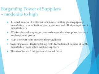 Bargaining Power of Suppliers
– moderate to high
 Limited number of bottle manufacturers, bottling plant equipment
manufacturers; deionization, reverse osmosis and filtration equipment
manufacturers
 Workers/casual employees can also be considered suppliers, having a
low bargaining power
 High transport costs increases the overall cost
 Switching costs – High switching costs due to limited number of bottle
manufacturers and other machine suppliers
 Threats of forward integration – Limited threat
 