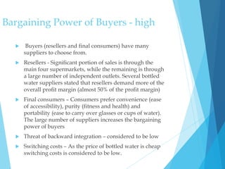 Bargaining Power of Buyers - high
 Buyers (resellers and final consumers) have many
suppliers to choose from.
 Resellers - Significant portion of sales is through the
main four supermarkets, while the remaining is through
a large number of independent outlets. Several bottled
water suppliers stated that resellers demand more of the
overall profit margin (almost 50% of the profit margin)
 Final consumers – Consumers prefer convenience (ease
of accessibility), purity (fitness and health) and
portability (ease to carry over glasses or cups of water).
The large number of suppliers increases the bargaining
power of buyers
 Threat of backward integration – considered to be low
 Switching costs – As the price of bottled water is cheap
switching costs is considered to be low.
 
