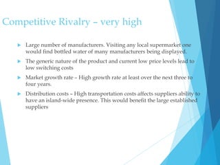 Competitive Rivalry – very high
 Large number of manufacturers. Visiting any local supermarket one
would find bottled water of many manufacturers being displayed.
 The generic nature of the product and current low price levels lead to
low switching costs
 Market growth rate – High growth rate at least over the next three to
four years.
 Distribution costs – High transportation costs affects suppliers ability to
have an island-wide presence. This would benefit the large established
suppliers
 