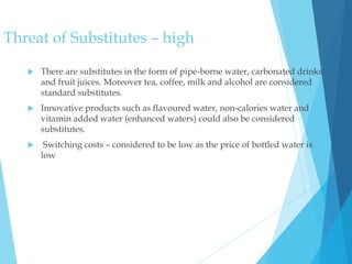 Threat of Substitutes – high
 There are substitutes in the form of pipe-borne water, carbonated drinks
and fruit juices. Moreover tea, coffee, milk and alcohol are considered
standard substitutes.
 Innovative products such as flavoured water, non-calories water and
vitamin added water (enhanced waters) could also be considered
substitutes.
 Switching costs – considered to be low as the price of bottled water is
low
 