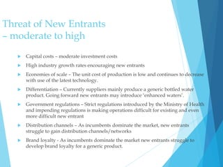 Threat of New Entrants
– moderate to high
 Capital costs – moderate investment costs
 High industry growth rates encouraging new entrants
 Economies of scale – The unit cost of production is low and continues to decrease
with use of the latest technology.
 Differentiation – Currently suppliers mainly produce a generic bottled water
product. Going forward new entrants may introduce ‘enhanced waters’.
 Government regulations – Strict regulations introduced by the Ministry of Health
and impending regulations is making operations difficult for existing and even
more difficult new entrant
 Distribution channels – As incumbents dominate the market, new entrants
struggle to gain distribution channels/networks
 Brand loyalty - As incumbents dominate the market new entrants struggle to
develop brand loyalty for a generic product.
 