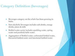 Category Definition (beverages)
 Beverages category on the whole has been growing in
India.
 Non-alcoholic beverages includes soft drinks, energy
drinks, juices & milk
 Bottled water sector includes sparkling water, spring
water and purified/table water.
 Aggregation of Bottled water, carbonated bottled water,
flavoured bottled water and functional bottled water.
 