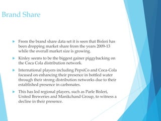 Brand Share
 From the brand share data set it is seen that Bisleri has
been dropping market share from the years 2009-13
while the overall market size is growing.
 Kinley seems to be the biggest gainer piggybacking on
the Coca Cola distribution network.
 International players including PepsiCo and Coca-Cola
focused on enhancing their presence in bottled water
through their strong distribution networks due to their
established presence in carbonates.
 This has led regional players, such as Parle Bisleri,
United Breweries and Manikchand Group, to witness a
decline in their presence.
 