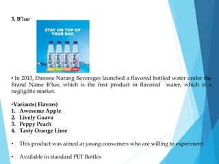 3. B’lue
• In 2013, Danone Narang Beverages launched a flavored bottled water under the
Brand Name B’lue, which is the first product in flavored water, which is a
negligible market.
•Variants( Flavors)
1. Awesome Apple
2. Lively Guava
3. Peppy Peach
4. Tasty Orange Lime
• This product was aimed at young consumers who are willing to experiment
• Available in standard PET Bottles
 