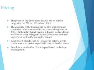 Pricing
 The prices of the three major brands are on similar
ranges for the 250 ml, 500 ml and 1 litre.
 The majority of the leading still bottled water brands
continued to be positioned in the standard segment in
2013. On the other hand, premium brands such as Evian
and Perrier cater to higher-income consumers and tend
to perform well in the on-trade channel.
 Mid-priced brands such as Himalayan cater to urban
consumers who prefer to pick still natural bottled water.
 Pure Life a product by Nestle is positioned in the low-
end segment.
 