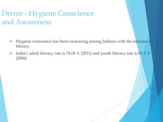 Driver - Hygiene Conscience
and Awareness
 Hygiene conscience has been increasing among Indians with the increase in
literacy.
 India’s adult literacy rate is 74.04 % (2011) and youth literacy rate is 81.1 %
(2006)
 