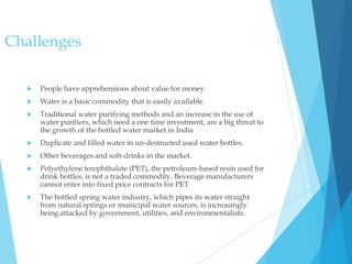 Challenges
 People have apprehensions about value for money.
 Water is a basic commodity that is easily available.
 Traditional water purifying methods and an increase in the use of
water purifiers, which need a one time investment, are a big threat to
the growth of the bottled water market in India
 Duplicate and filled water in un-destructed used water bottles.
 Other beverages and soft-drinks in the market.
 Polyethylene terephthalate (PET), the petroleum-based resin used for
drink bottles, is not a traded commodity. Beverage manufacturers
cannot enter into fixed price contracts for PET
 The bottled spring water industry, which pipes its water straight
from natural springs or municipal water sources, is increasingly
being attacked by government, utilities, and environmentalists.
 