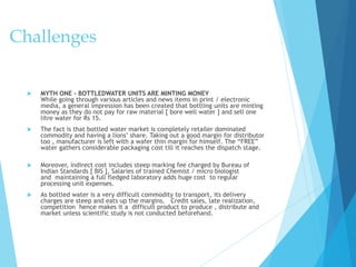 Challenges
 MYTH ONE – BOTTLEDWATER UNITS ARE MINTING MONEY
While going through various articles and news items in print / electronic
media, a general impression has been created that bottling units are minting
money as they do not pay for raw material [ bore well water ] and sell one
litre water for Rs 15.
 The fact is that bottled water market is completely retailer dominated
commodity and having a lions’ share. Taking out a good margin for distributor
too , manufacturer is left with a wafer thin margin for himself. The “FREE”
water gathers considerable packaging cost till it reaches the dispatch stage.
 Moreover, indirect cost includes steep marking fee charged by Bureau of
Indian Standards [ BIS ], Salaries of trained Chemist / micro biologist
and maintaining a full fledged laboratory adds huge cost to regular
processing unit expenses.
 As bottled water is a very difficult commodity to transport, its delivery
charges are steep and eats up the margins. Credit sales, late realization,
competition hence makes it a difficult product to produce , distribute and
market unless scientific study is not conducted beforehand.
 