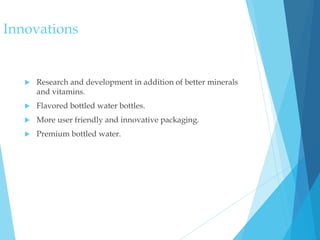 Innovations
 Research and development in addition of better minerals
and vitamins.
 Flavored bottled water bottles.
 More user friendly and innovative packaging.
 Premium bottled water.
 