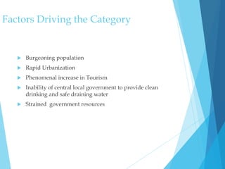 Factors Driving the Category
 Burgeoning population
 Rapid Urbanization
 Phenomenal increase in Tourism
 Inability of central local government to provide clean
drinking and safe draining water
 Strained government resources
 