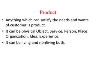 Product
• Anything which can satisfy the needs and wants
of customer is product.
• It can be physical Object, Service, Person, Place
Organization, Idea, Experience.
• It can be living and nonliving both.
 