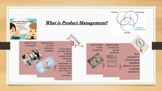 What is Product Management?
If you don’t,
you will end up
building
products that
customers
don’t
need/want. So
many product
managers still
don’t listen to
their
customers.
Mainly focus
on your
customers
problems
Listen to the
Customers
Your
customer’s
are the least
qualified
when it comes
to giving
solutions.
Mainly when
it comes to
giving
solutions
Don’t Listen
to the
Customers
 