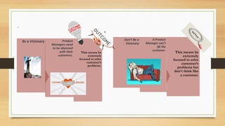 This means be
extremely
focused to solve
customer’s
problems.
Product
Managers need
to be obsessed
with their
customers.
Be a Visionary
This means be
extremely
focused to solve
customer’s
problems but
don’t think like
a customer.
A Product
Manager can’t
BE the
customer.
Don’t Be a
Visionary
 